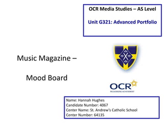 OCR Media Studies – AS Level
Unit G321: Advanced Portfolio
Name: Hannah Hughes
Candidate Number: 4067
Center Name: St. Andrew’s Catholic School
Center Number: 64135
Music Magazine –
Mood Board
 
