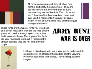+ All those colours are dull, they all show how
horrible and nasty the abusers are. They are
usually colours that everyone tries to avoid
because they are just horrible. The colours are
‘dirty’ they look like they have been burnt and
over used. It represents the abuser because
inside, he will of burnt all his love and he will just
have pure evilness.
Those fonts are the type of fonts you would see
on a action magazine, they are the type of fonts
you would use for a rough sport or an action
that involves violence. The edges of the fonts
are very rough and worn out. It represent the
abuser because they are not kind, they are
rough.
I will use a plain layout with just a view words underneath to
create more of an effect on the readers and the viewers.
Pictures speak more than words, I need strong powerful
images.
 