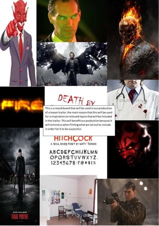 Thisis a moodboard that will be usedinourproduction
of a teasertrailer,the mainreasonthatthiswill be used
for isinspirationonrelevanttopicsthatwill be included
inthe trailer.Thiswill benefitourproductionbecause it
will remindus whenfilmingwhatwe setoutto include
inorder forit to be successful.
 