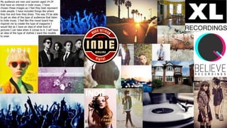 My audience are men and women aged 14-24
that have an interest in indie music. I have
chosen these images as I feel they best represent
indie people. I have included things like where
they live and how they dress. This way I’ll be able
to get an idea of the type of audiences that listen
to indie music. I feel like this mood board has
inspired me to create the type of magazine I
would like as I have an idea of what kind of
pictures I can take when it comes to it. I will have
an idea of the type of clothes I want the models
to wear.
 