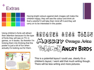 +
Extras
Having bright colours against dark images will make the
children happy, they will see the colour and think oh
that’s colorful! It will take their mind off it and they will
carry on to be interested in the poster.
Using children’s fonts will attract
their attention because it’s the type
of fonts they will see on TV, in
games, or in books. So therefor I'm
tricking them into thinking that the
poster is just a bit of fun when
actually it’s looking out for them.
This is a potential layout I could use, clearly it’s a
children's layout, I wont add that much writing though.
There will be less writing and more pictures.
 