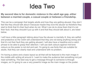 +
My second idea is for domestic violence in the adult age gap, either
between a married couple, a casual couple or between a friendship.
This can be a campaign that targets adults and how they are getting abused, they don’t
feel like they should talk about it because maybe they love the abuser so therefore they
start to think that it’s their fault when its not. What I can do to show them that it’s not
their fault, that they shouldn’t put up with it and that they should talk about it, are listed
below.
I will have a little paragraph talking about how the abuser is mentally ill, they are selfish
and protective so the victim will understand that they are not doing anything wrong and
that it’s not their fault they are getting abused. I will also have a headline and a catch
phrase to be able to grasp their attention. I will use dark colours against mid-tone
colours so the poster is not dull and sad. I'm going to use fonts that are suitable for
adults, that they can clearly read and understand with no problem.
I'm having a plane and a basic layout so all that will be featured is the main image in
the middle with writing all around it. I want to make the audience feel something not just
read something. The best way to get a message through to someone is through
images, so I'm going to use a very powerful image as the main image on the poster.
Idea Two
 