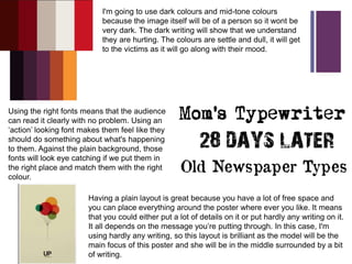 +
I'm going to use dark colours and mid-tone colours
because the image itself will be of a person so it wont be
very dark. The dark writing will show that we understand
they are hurting. The colours are settle and dull, it will get
to the victims as it will go along with their mood.
Using the right fonts means that the audience
can read it clearly with no problem. Using an
‘action’ looking font makes them feel like they
should do something about what's happening
to them. Against the plain background, those
fonts will look eye catching if we put them in
the right place and match them with the right
colour.
Having a plain layout is great because you have a lot of free space and
you can place everything around the poster where ever you like. It means
that you could either put a lot of details on it or put hardly any writing on it.
It all depends on the message you’re putting through. In this case, I'm
using hardly any writing, so this layout is brilliant as the model will be the
main focus of this poster and she will be in the middle surrounded by a bit
of writing.
 
