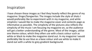 Inspiration
I have chosen these images as I feel they heavily reflect the genre of my
magazine: Singer/Songwriter. The images include the style of shots I
would preferably like to experiment with in my magazine, and while
simplistic I would like to make the magazine cover and contents page as
informative as possible. The simplicity of the pictures also reflects the
simplicity of the music I am focusing my magazine on, so the audience
will get a better understanding of the genre. Most of the images, utilize
one theme colour, which they often use with a basic colour such as
white or black to make the magazine stand out. In my magazine I would
preferably like to use blue as a base colour and use white to make it
stand out with a white to grey gradient background.
 
