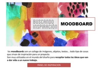 MOODBOARD
los moodboards son un collage de imágenes, objetos, textos... todo tipo de cosas
que sirvan de inspiración para un proyecto.
Son muy utilizados en el mundo del diseño para recopilar todas las ideas que van
a dar vida a un nuevo trabajo.
PANEL DE INSPIRACION
 