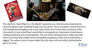 This clip from ‘Scott Pilgrim vs The World’ inspired me as I like the comic book theme
used throughout with subtitling things such as names. This is an aspect I would like to try
and incorporate throughout my music video. Shots such as the close up zooms of the
instruments is also something I would like to incorporate as it promotes closed spaces
making everything very claustrophobic. The use of the panning zooms makes the clips
seem more fluid and smooth which completely juxtaposes to the music style which is
jagged. The yellow mise en scene makes the clips seem old and sickly, promoting the
genre of music.
 