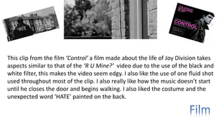 This clip from the film ‘Control’ a film made about the life of Joy Division takes
aspects similar to that of the ‘R U Mine?’ video due to the use of the black and
white filter, this makes the video seem edgy. I also like the use of one fluid shot
used throughout most of the clip. I also really like how the music doesn’t start
until he closes the door and begins walking. I also liked the costume and the
unexpected word ‘HATE’ painted on the back.
 