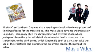 ‘Basket Case’ by Green Day was also a very inspirational video in my process of
thinking of ideas for the music video. This music video gave me the inspiration
to add on. I also really liked the chrome filter put over the shots, which
juxtaposes from the lyrics which talk about mental health issues and the
stereotypes to the punk genre, which is normally seen as dark. Shot wise the
use of the crossfades also promotes the dreamlike concept throughout the
video.
 