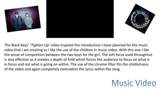 The Black Keys’ ‘Tighten Up’ video inspired the introduction I have planned for the music
video that I am creating as I like the use of the children In music video. With this one I like
the sense of competition between the two boys for the girl. The soft focus used throughout
is also effective as it creates a depth of field which forces the audience to focus on what is
in focus and not what is going on within. The use of the chrome filter fits the childishness
of the video and again completely contradicts the lyrics within the song.
 