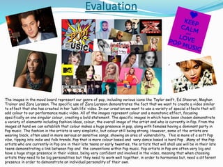 Evaluation
The images in the mood board represent our genre of pop, including various icons like Taylor swift, Ed Sheeran, Meghan
Trainor and Zara Larsson. The specific use of Zara Larsson demonstrates the fact that we want to create a video similar
to effect that she has created in her ‘lush life’ video. In our creation we want to use a variety of special effects that will
add colour to our performance music video. All of the images represent colour and a monotonic effect, focusing
specifically on one singular colour, creating a bold statement. The specific images in which have been chosen demonstrate
a variety of elements including fashion ideas, colour, the overall image of the artist and who is currently in Pop. From the
images at hand we can establish that colour makes a huge presence in pop, along with females having a dominant party in
Pop music. The fashion in the artists is very simplistic, but colour still being strong. However, some of the artists are
wearing black, often used in more serious or sensitive songs, showing an area of vulnerability. This is more of a soft Pop
vibe, tipping into indie and folk trends. Pop that is more colour based and very dance based is hard Pop . Many of the Pop
artists who are currently in Pop are in their late teens or early twenties, the artists that will shall use will be in their late
teens demonstrating a link between Pop and the conventions within Pop music. Pop artists in Pop are often very big and
have a huge stage presence in their videos, being very confident and involved in the video, meaning that when choosing
artists they need to be big personalities but they need to work well together, in order to harmonies but, need a different
presence in order to demonstrate an individual personality of their own.
 