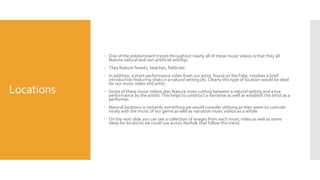 Locations
 One of the predominant trends throughout nearly all of these music videos is that they all
feature natural and non-artificial settings
 They feature forests, beaches, fields etc.
 In addition, a short performance video from our artist, found onYouTube, involves a brief
introduction featuring shots in a natural setting (A). Clearly this type of location would be ideal
for our music video and artist.
 Some of these music videos also feature cross-cutting between a natural setting and a live
performance by the artists.This helps to construct a narrative as well as establish the artist as a
performer.
 Natural locations is certainly something we would consider utilising as they seem to coincide
nicely with the music of our genre as well as narrative music videos as a whole.
 On the next slide you can see a collection of images from each music video as well as some
ideas for locations we could use across Norfolk that follow this trend.
 