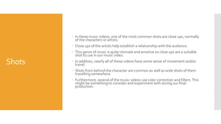 Shots
 In these music videos, one of the most common shots are close ups, normally
of the characters or artists.
 Close ups of the artists help establish a relationship with the audience.
 This genre of music is quite intimate and emotive so close ups are a suitable
shot to use in our music video.
 In addition, nearly all of these videos have some sense of movement and/or
travel.
 Shots from behind the character are common as well as wide shots of them
travelling somewhere.
 Furthermore, several of the music videos use color correction and filters.This
might be something to consider and experiment with during our final
production.
 