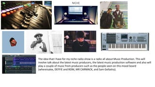 The idea that I have for my niche radio show is a radio all about Music Production. This will
involve talk about the latest music producers, the latest music production software and also will
play a couple of music from producers such as the people seen on this mood board
(whereisalex, DEFFIE and ROM, MR CARMACK, and Sam Gellaitry).
NICHE
 