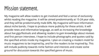 Mission statement.
My magazine will allow readers to get involved and feel a sense of exclusivity
whilst reading the magaz...