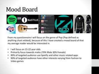 Mood Board
From my questionnaire I will focus on the genre of Pop (Pop defined as
anything chart related), because of this I have created a mood board of that
my average reader would be interested in.
• I will focus on 15-22 year olds
• Primarily focus towards males (70% Male 30% Female)
• 80% of targeted audience use Spotify and other music related apps
• 90% of targeted audience have other interests varying from Fashion to
Video games
 