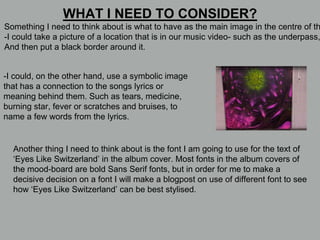 Something I need to think about is what to have as the main image in the centre of th
-I could take a picture of a location that is in our music video- such as the underpass,
And then put a black border around it.
WHAT I NEED TO CONSIDER?
-I could, on the other hand, use a symbolic image
that has a connection to the songs lyrics or
meaning behind them. Such as tears, medicine,
burning star, fever or scratches and bruises, to
name a few words from the lyrics.
Another thing I need to think about is the font I am going to use for the text of
‘Eyes Like Switzerland’ in the album cover. Most fonts in the album covers of
the mood-board are bold Sans Serif fonts, but in order for me to make a
decisive decision on a font I will make a blogpost on use of different font to see
how ‘Eyes Like Switzerland’ can be best stylised.
 