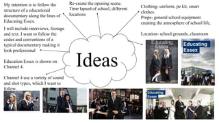 Ideas
My intention is to follow the
structure of a educational
documentary along the lines of
Educating Essex.
I will include interviews, footage
and text. I want to follow the
codes and conventions of a
typical documentary making it
look professional
Education Essex is shown on
Channel 4.
Channel 4 use a variety of sound
and shot types, which I want to
follow.
Clothing- uniform, pe kit, smart
clothes.
Props- general school equipment
creating the atmosphere of school life.
Location- school grounds, classroom
Re-create the opening scene.
Time lapsed of school, different
locations
 