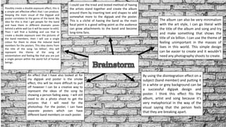 Possibly create a double exposure effect, this is
a simple yet effective effect that I can produce.
Keeping the main visual of the Digipak and
poster correlates to the genre of the band. My
idea for this is that I get people for the band
and have them in different dramatic poses
behind a white wall (so it will be easier to edit).
Then I will find a building and use that to
create a double exposure over the pictures of
the band members, then I will use a single
colour for them to show the induvial band
members for the posters. This idea stems from
the title of the song ‘six billion’, this will
represent the theme of the song of
existentialism and feeling like that you are just
a single person within the world full of human
beings.
An effect that I have also looked at for
my digipak and poster is the smoke
effect, this will be more difficult to pull
off however I can be a creative way to
represent the ideas of the song by
showing a person fading away. I will still
need to do a photo shoot to get the
pictures that I will need for the
photoshop. For the poster, I can have
separate posters which can have
different band members on each poster.
I could use the tried and tested method of having
the artists stand together and create the album
around them by inserting text and shapes to add
somewhat more to the digipak and the poster.
This is a cliché of having the band as the main
focal point is a good selling point as the audience
can grow attachments to the band and become
long-time fans.
By using the disintegration effect on a
subject (band member) and putting it
in a white or grey background can be
a successful digipak design and
poster. I think this effect fits the
album, artist and song because it's
very metaphorical in the way of the
visual saying that the person feels
that they are breaking apart.
The album can also be very minimalism
with the art style, I can go literal with
the title of the album and song and try
and make something that shows the
title of six billion. I can use the theme of
feeling unimportant in the masses of
lives in this world. This simple design
can be easier to create and it wouldn’t
need any photography shoots to create.
 