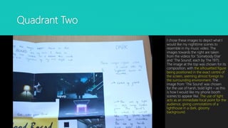 Quadrant Two
I chose these images to depict what I
would like my nighttime scenes to
resemble in my music video. The
images towards the right are taken
from the videos for ‘Somebody Else’
and ‘The Sound’, each by The 1975.
The image at the top was chosen for its
composition, with the silhouetted figure
being positioned in the exact centre of
the screen, seeming almost foreign to
the surrounding environment. The
image from ‘The Sound’ was chosen
for the use of harsh, bold light – as this
is how I would like my phone booth
scenes to appear like. The use of light
acts as an immediate focal point for the
audience, giving connotations of a
lighthouse in a dark, gloomy
background.
 