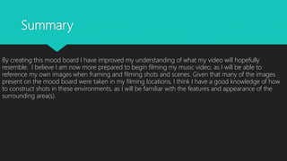 Summary
By creating this mood board I have improved my understanding of what my video will hopefully
resemble. I believe I am now more prepared to begin filming my music video, as I will be able to
reference my own images when framing and filming shots and scenes. Given that many of the images
present on the mood board were taken in my filming locations, I think I have a good knowledge of how
to construct shots in these environments, as I will be familiar with the features and appearance of the
surrounding area(s).
 