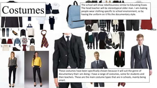 Costumes
These costumes have been specifically chosen because it will suit the genre of
documentary that I am doing. I have a range of costumes, some for students and
then teachers. These are the main costume types that are in schools, mainly being
smart.
The school will show rebelliousness similar to Educating Essex.
The head teacher will be stereotypical older man. I am making
people wear clothing specific to school environment, so by
having the uniform on it fits the documentary style.
 