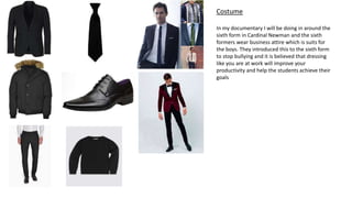 Costume
In my documentary I will be doing in around the
sixth form in Cardinal Newman and the sixth
formers wear business attire which is suits for
the boys. They introduced this to the sixth form
to stop bullying and it is believed that dressing
like you are at work will improve your
productivity and help the students achieve their
goals
 