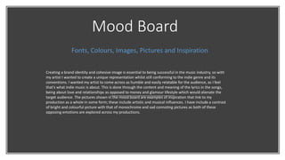 Mood Board
Fonts, Colours, Images, Pictures and Inspiration
Creating a brand identity and cohesive image is essential to being successful in the music industry, so with
my artist I wanted to create a unique representation whilst still conforming to the indie genre and its
conventions. I wanted my artist to come across as humble and easily relatable for the audience, as I feel
that's what indie music is about. This is done through the content and meaning of the lyrics in the songs,
being about love and relationships as opposed to money and glamour lifestyle which would alienate the
target audience. The pictures shown in the mood board are examples of inspiration that link to my
production as a whole in some form; these include artistic and musical influences. I have include a contrast
of bright and colourful picture with that of monochrome and sad connoting pictures as both of these
opposing emotions are explored across my productions.
 