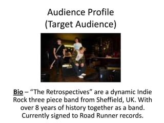 Audience Profile
          (Target Audience)




Bio – “The Retrospectives” are a dynamic Indie
Rock three piece band from Sheffield, UK. With
  over 8 years of history together as a band.
   Currently signed to Road Runner records.
 