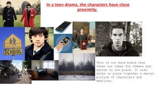 In a teen drama, the characters have close
proximity.
This is our mood board that
shows our ideas for themes and
genres in one place. It also
helps us piece together a mental
picture of characters and
emotions.
 