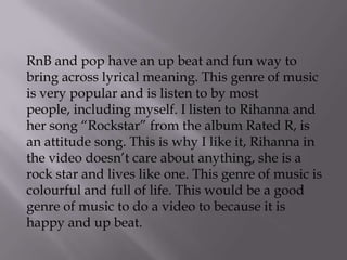 RnB and pop have an up beat and fun way to
bring across lyrical meaning. This genre of music
is very popular and is listen to by most
people, including myself. I listen to Rihanna and
her song “Rockstar” from the album Rated R, is
an attitude song. This is why I like it, Rihanna in
the video doesn’t care about anything, she is a
rock star and lives like one. This genre of music is
colourful and full of life. This would be a good
genre of music to do a video to because it is
happy and up beat.
 