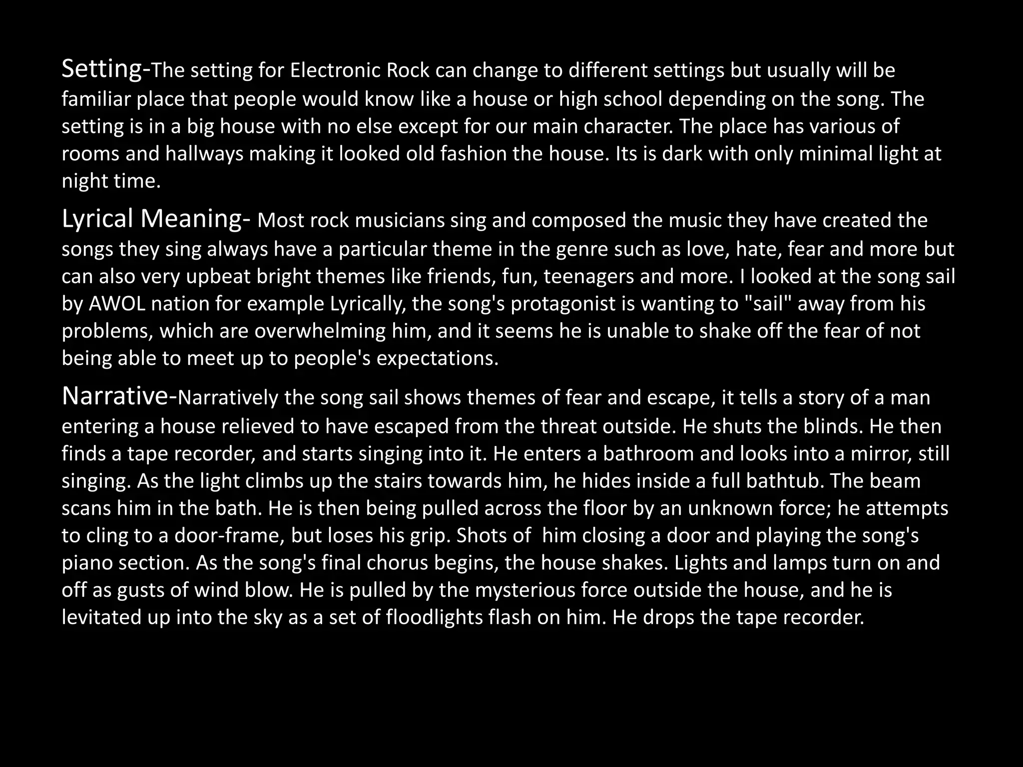 Setting-The setting for Electronic Rock can change to different settings but usually will be
familiar place that people would know like a house or high school depending on the song. The
setting is in a big house with no else except for our main character. The place has various of
rooms and hallways making it looked old fashion the house. Its is dark with only minimal light at
night time.
Lyrical Meaning- Most rock musicians sing and composed the music they have created the
songs they sing always have a particular theme in the genre such as love, hate, fear and more but
can also very upbeat bright themes like friends, fun, teenagers and more. I looked at the song sail
by AWOL nation for example Lyrically, the song's protagonist is wanting to "sail" away from his
problems, which are overwhelming him, and it seems he is unable to shake off the fear of not
being able to meet up to people's expectations.
Narrative-Narratively the song sail shows themes of fear and escape, it tells a story of a man
entering a house relieved to have escaped from the threat outside. He shuts the blinds. He then
finds a tape recorder, and starts singing into it. He enters a bathroom and looks into a mirror, still
singing. As the light climbs up the stairs towards him, he hides inside a full bathtub. The beam
scans him in the bath. He is then being pulled across the floor by an unknown force; he attempts
to cling to a door-frame, but loses his grip. Shots of him closing a door and playing the song's
piano section. As the song's final chorus begins, the house shakes. Lights and lamps turn on and
off as gusts of wind blow. He is pulled by the mysterious force outside the house, and he is
levitated up into the sky as a set of floodlights flash on him. He drops the tape recorder.
 