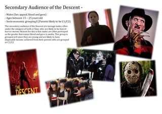 Secondary Audience of the Descent -
- Males (Sex appeal, blood and gore)
- Ages between 15 – 25 yearsold
- Socio-economic groupingE (Parents likely to be C1/C2)
The secondary audience of the Descent are teenage males, often
under the category of Goth or Emo, who are likely to be fans of
horror movies. Reason for this is that males are often portrayed
as the gender that enjoys blood and gore in media. This group is
grouped at E since they are young and are likely to have
disposable income, achieved from their parents who are grouped
at C1/C2.
 