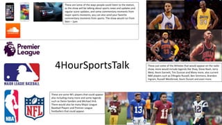 These just some of the Athletes that would appear on the radio
show, more would include legends like Shaq, Steve Nash, Jerry
West, Kevin Garnett, Tim Duncan and Many more, also current
NBA players such as D’Angelo Russell, Ben Simmons, Brandon
Ingram, Russell Westbrook, Kevin Durant and even more.
These are some NFL players that could appear
also including many more and some legends
such as Deion Sanders and Michael Vick.
There would also be many Major League
Baseball Players and Premier League
footballers that could appear.
These are some of the ways people could listen to the station,
as the show will be talking about sports news and updates and
regular score updates, and some commentary moments from
major sports moments, you can also send your favorite
commentary moments from sports. The show would run from
9am – 1pm
4HourSportsTalk
 