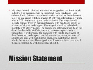 Mission Statement
• My magazine will give the audience an insight into the Rock music
industry. The magazine will be just about Rock bands and Rock
culture. It will feature current bands/artists as well as the older ones
too. The age group will be aimed at 15-20 year olds but mainly male
with a 70% dominance by the male audience. The magazine will
include content from 1st person interview with bands and artists to
reviews of albums and singles. The magazine will be published
monthly with glossy pages. The review and interviews will be in full
detail for the audience if they want to become a specialist in a
band/artist. It will provide the audience with inside knowledge of
their favourite bands, up to date information on artists, reviews of
albums and gigs with well known and not so well known artists
within the rock scene. The magazine will have the latest trends with
the rock community with knowledge about it.
 