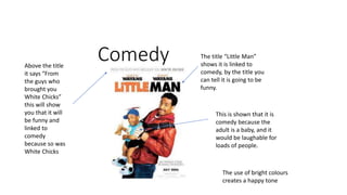 Comedy
This is shown that it is
comedy because the
adult is a baby, and it
would be laughable for
loads of people.
The title “Little Man”
shows it is linked to
comedy, by the title you
can tell it is going to be
funny.
Above the title
it says “From
the guys who
brought you
White Chicks”
this will show
you that it will
be funny and
linked to
comedy
because so was
White Chicks
The use of bright colours
creates a happy tone
 