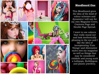 Moodboard One This Moodboard gives  the idea of the kind of colour schemes and dynamics I will use for my own Magazine Cover, Contents Page and Double Page Spread. I want to use colours that really stand out and look aesthetically pleasing to the eye and I like the idea of incorporating ‘Cute Things’ and Alternative styles into my magazine as well as things that may be considered childish and young such a Lollipops, Bubblegum and plastic jewellery. 