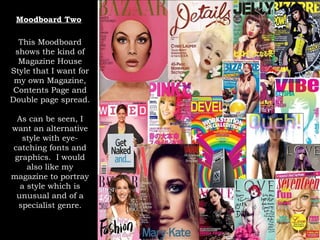 Moodboard Two This Moodboard shows the kind of Magazine House Style that I want for my own Magazine, Contents Page and Double page spread. As can be seen, I want an alternative style with eye-catching fonts and graphics.  I would also like my magazine to portray a style which is unusual and of a specialist genre. 