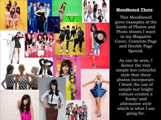 Moodboard Three This Moodboard gives examples of the kinds of Photos and Photo shoots I want in my Magazine Cover, Contents Page and Double Page Spread. As can be seen, I favour the very simple but colourful style that these photos incorporate. I think the use of simple but bright colours creates a ‘funky’ and alternative style which is what I am going for. 