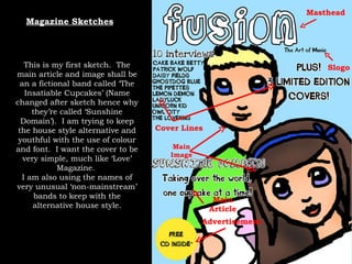 Magazine Sketches Masthead Slogo Main Article Main Image Cover Lines Advertisement This is my first sketch.  The main article and image shall be an a fictional band called ‘The Insatiable Cupcakes’ (Name changed after sketch hence why they’re called ‘Sunshine Domain’).  I am trying to keep the house style alternative and youthful with the use of colour and font.  I want the cover to be very simple, much like ‘Love’ Magazine.  I am also using the names of very unusual ‘non-mainstream’ bands to keep with the alternative house style. 