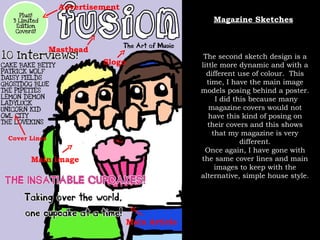 Main Article Cover Lines Main image Advertisement Masthead Slogo Magazine Sketches The second sketch design is a little more dynamic and with a different use of colour.  This time, I have the main image models posing behind a poster.  I did this because many magazine covers would not have this kind of posing on their covers and this shows that my magazine is very different. Once again, I have gone with the same cover lines and main images to keep with the alternative, simple house style. 