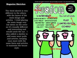 Magazine Sketches Skyline Masthead Slogo Cover Lines Advertisements Main Image The third sketch is very different to the others with the layout of the main image and articles.  I tried placing the main image very low down on the cover as it’s visually different and interesting and would catch the eye.  I also added a skyline to add some more pulls and articles, keeping once more with the same fonts and articles to maintain the house style. 