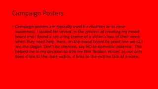Campaign Posters
• Campaign posters are typically used for charities or to raise
awareness. I looked for several in the process of creating my mood
board and I found a recurring theme of a victim’s loss of their voice
when they need help. Here, on the mood board by point one we can
see the slogan ‘Don’t be silenced, say NO to domestic violence.’ This
helped me in my decision to title my film ‘Broken Voices’ as not only
does it link to the male victim, it links to the victims lack of a voice.
 