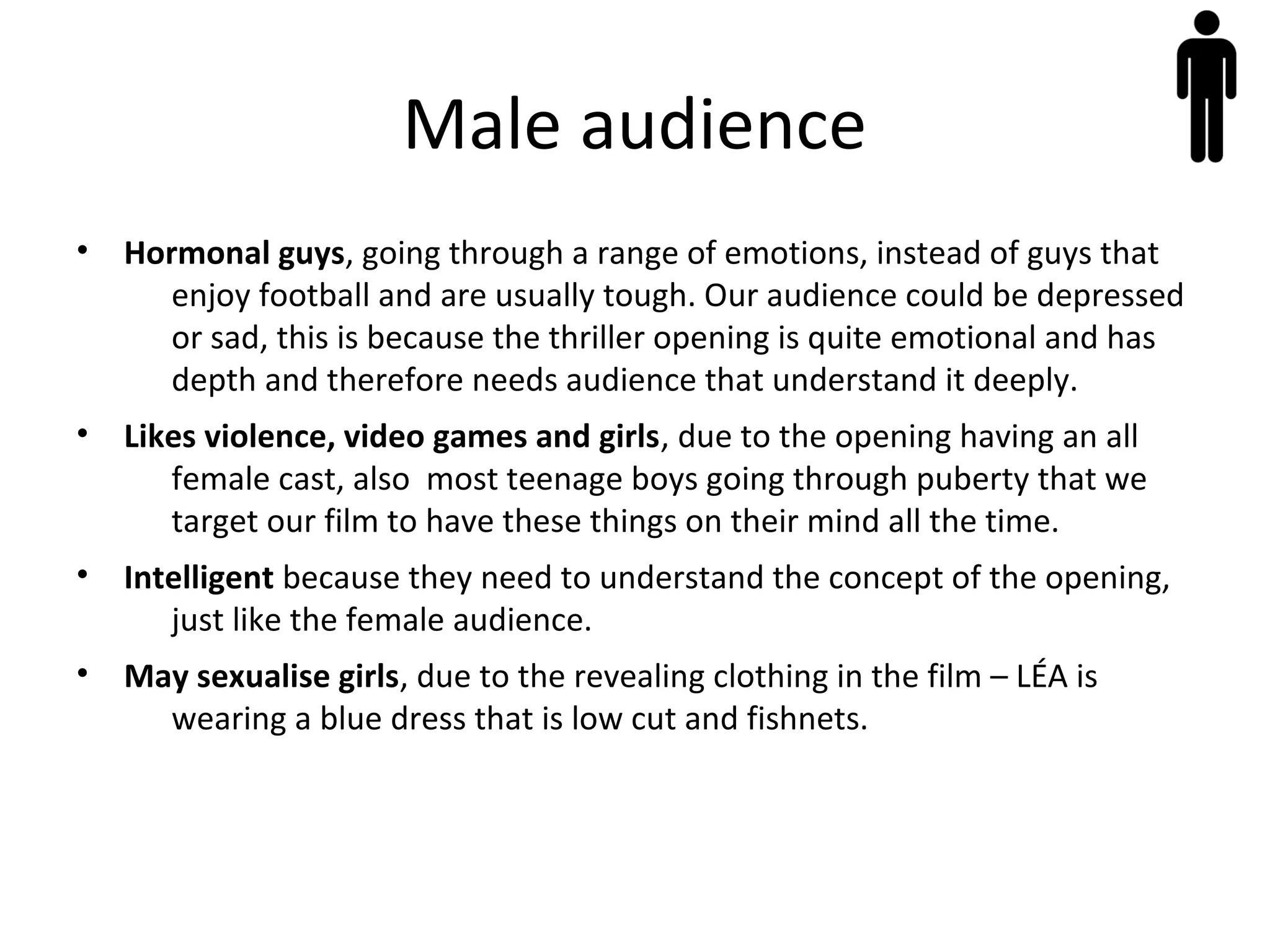 Male audience
• Hormonal guys, going through a range of emotions, instead of guys that
enjoy football and are usually tough. Our audience could be depressed
or sad, this is because the thriller opening is quite emotional and has
depth and therefore needs audience that understand it deeply.
• Likes violence, video games and girls, due to the opening having an all
female cast, also most teenage boys going through puberty that we
target our film to have these things on their mind all the time.
• Intelligent because they need to understand the concept of the opening,
just like the female audience.
• May sexualise girls, due to the revealing clothing in the film – LÉA is
wearing a blue dress that is low cut and fishnets.
 