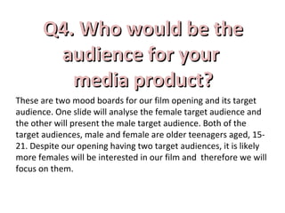 Q4. Who would be theQ4. Who would be the
aaudience for yourudience for your
media product?media product?
These are two mood boards for our film opening and its target
audience. One slide will analyse the female target audience and
the other will present the male target audience. Both of the
target audiences, male and female are older teenagers aged, 15-
21. Despite our opening having two target audiences, it is likely
more females will be interested in our film and therefore we will
focus on them.
 