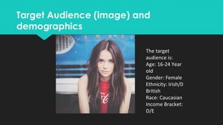 Target Audience (image) and
demographics
Target Audience (image) and
demographics
The target
audience is:
Age: 16-24 Year
old
Gender: Female
Ethnicity: Irish/0
British
Race: Caucasian
Income Bracket:
D/E
 