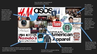 Two of the most
popular social media
platforms (Instagram
and Twitter) within
Teenagers/ young
adults have been
included as the age
bracket is 16-24
Fans of coming of age
films like The Perks Of
Being A Wallflower
would watch this film
as they follow similar
conventions
Stores like ASOS, Topman/shop sell
predominantly teen clothing
The audience would eat in Nando’s as the main customers
are working to middle class as it is affordable to them and is
popular within teen society.
The North Face is a popular clothing
brand for my audience.
The audience would
mainly be from cities as
they have the easiest
access to the cinema
The audience
would be fans of
shows such as
Made In Chelsea
as it is somewhat
relatable as the
people in the
show are young
IPhones are the
most common
phones within my
target audience, and
are also commonly
used in Teen
Dramas/Coming of
Age films
 