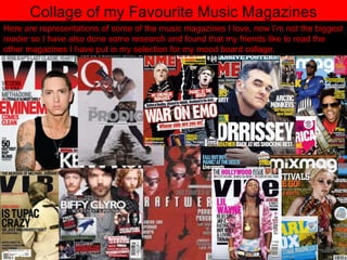 Collage of my Favourite Music Magazines Here are representations of some of the music magazines I love, now I’m not the biggest reader so I have also done some research and found that my friends like to read the other magazines I have put in my selection for my mood board collage. 