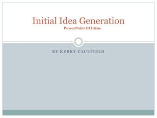 B Y K E R R Y C A U L F I E L D
Initial Idea Generation
PowerPoint Of Ideas
 