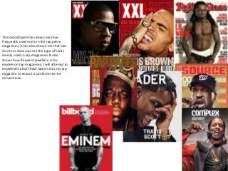This moodboard has shown me how
frequently used red is in the rap genre
magazines, it has also shown me that mid
shorts or close-ups are the type of shots
mainly used in rap magazines. It also
shows how frequent jewellery is for
models on rap magazines, I will attempt to
implement all of these factors into my rap
magazine to ensure it conforms to the
conventions.
 