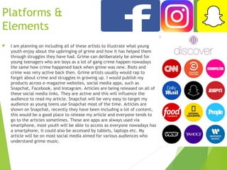 Platforms &
Elements
 I am planning on including all of these artists to illustrate what young
youth enjoy about the upbringing of grime and how it has helped them
through struggles they have had. Grime can deliberately be aimed for
young teenagers who are boys as a lot of gang crime happen nowadays
the same how crime happened back when grime was new. Riots and
crime was very active back then. Grime artists usually would rap to
forget about crime and struggles in growing up. I would publish my
products across e-magazine websites, social media apps, such as
Snapchat, Facebook, and Instagram. Articles are being released on all of
these social media links. They are active and this will influence the
audience to read my article. Snapchat will be very easy to target my
audience as young teens use Snapchat most of the time. Articles are
shown on Snapchat, recently they have been including a lot of content,
this would be a good place to release my article and everyone tends to
go to the articles sometimes. These are apps are always used via
smartphone, most youth will be able to access as everyone nowadays has
a smartphone, it could also be accessed by tablets, laptops etc. My
article will be on most social media aimed for various audiences who
understand grime music.
 